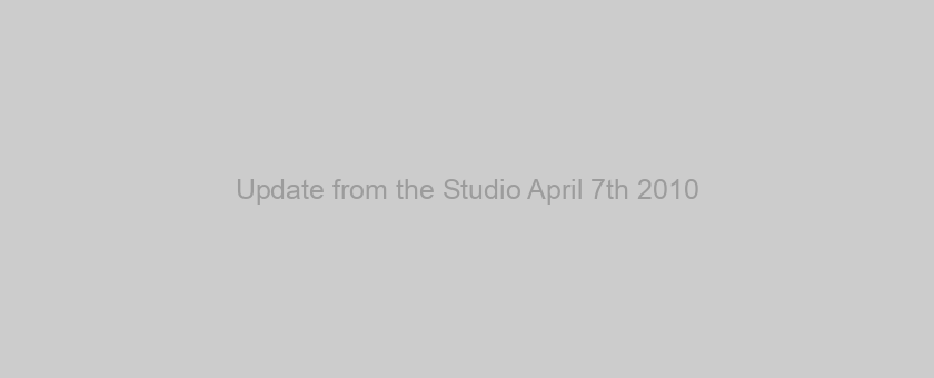 Update from the Studio April 7th 2010